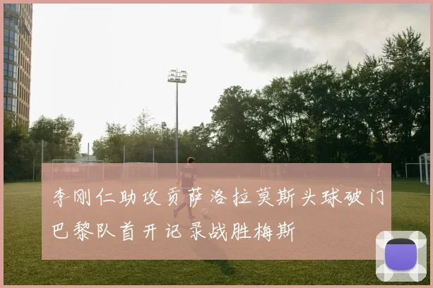 李刚仁助攻贡萨洛拉莫斯头球破门巴黎队首开记录战胜梅斯