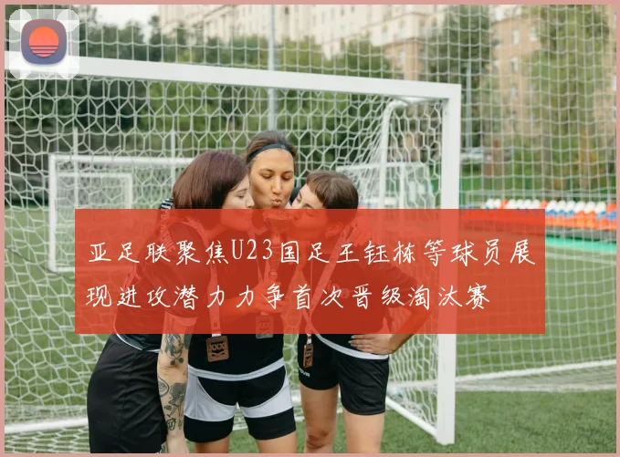 亚足联聚焦U23国足王钰栋等球员展现进攻潜力力争首次晋级淘汰赛