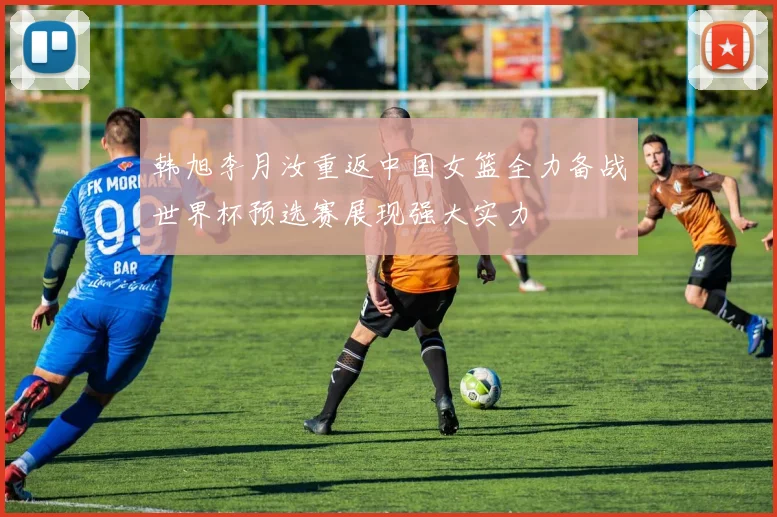 韩旭李月汝重返中国女篮全力备战世界杯预选赛展现强大实力