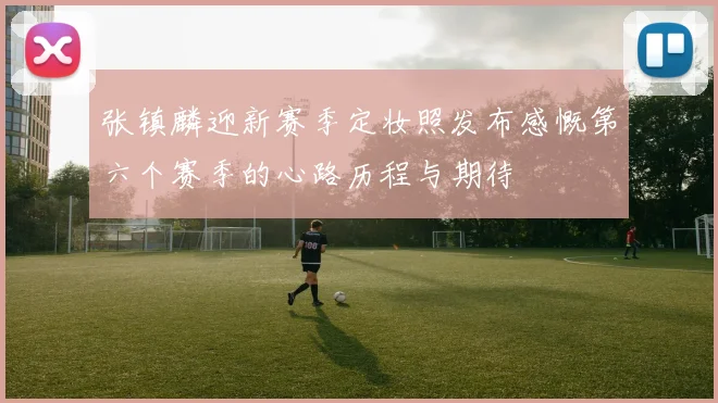 张镇麟迎新赛季定妆照发布感慨第六个赛季的心路历程与期待