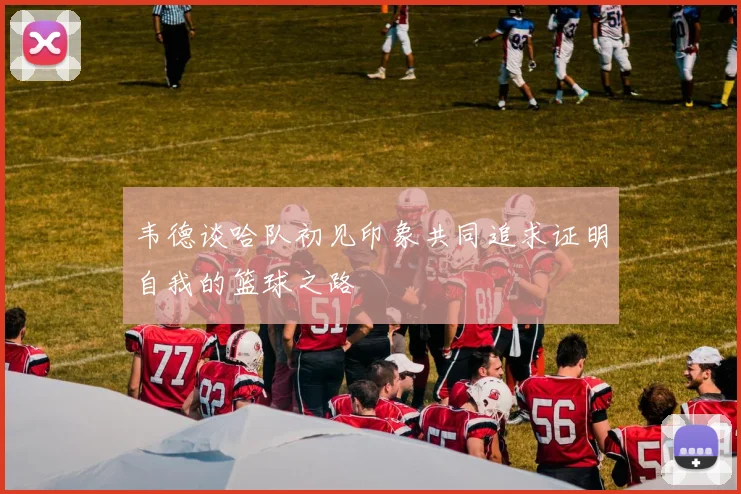 韦德谈哈队初见印象共同追求证明自我的篮球之路