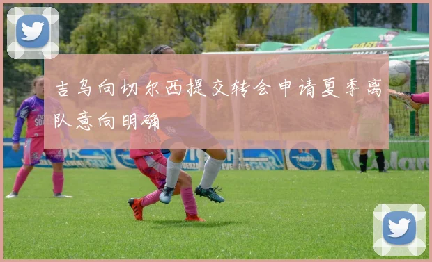 吉乌向切尔西提交转会申请夏季离队意向明确
