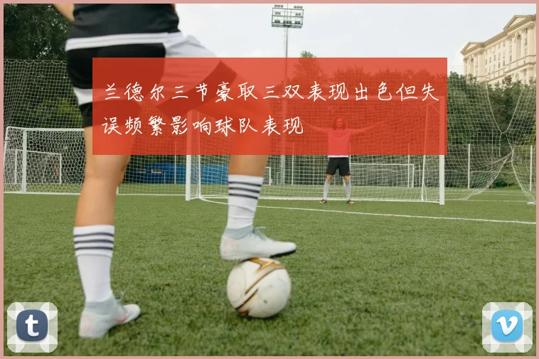 兰德尔三节豪取三双表现出色但失误频繁影响球队表现