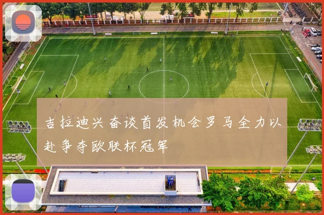 吉拉迪兴奋谈首发机会罗马全力以赴争夺欧联杯冠军