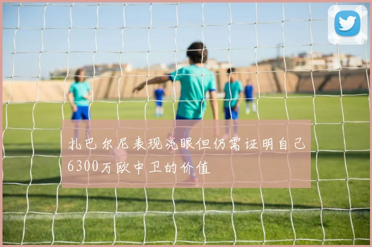 扎巴尔尼表现亮眼但仍需证明自己6300万欧中卫的价值