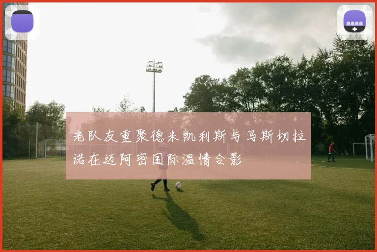 老队友重聚德米凯利斯与马斯切拉诺在迈阿密国际温情合影