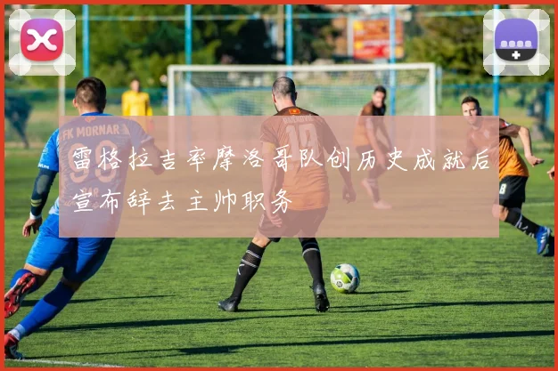 雷格拉吉率摩洛哥队创历史成就后宣布辞去主帅职务