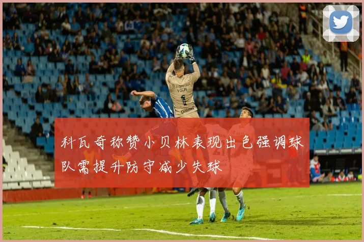 科瓦奇称赞小贝林表现出色强调球队需提升防守减少失球
