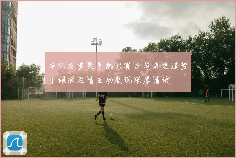 老队友重聚李凯尔赛后与库里追梦小佩顿温情互动展现深厚情谊