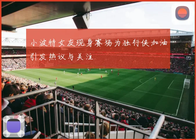 小波特女友现身赛场为独行侠加油引发热议与关注