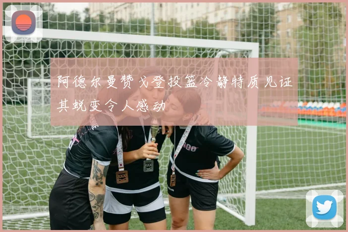 阿德尔曼赞戈登投篮冷静特质见证其蜕变令人感动