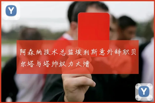 阿森纳技术总监埃利斯意外辞职贝尔塔与塔帅权力大增