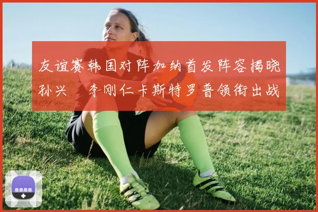 友谊赛韩国对阵加纳首发阵容揭晓孙兴慜李刚仁卡斯特罗普领衔出战