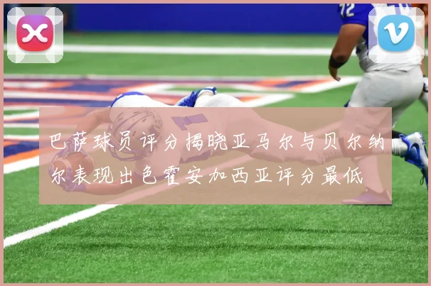 巴萨球员评分揭晓亚马尔与贝尔纳尔表现出色霍安加西亚评分最低