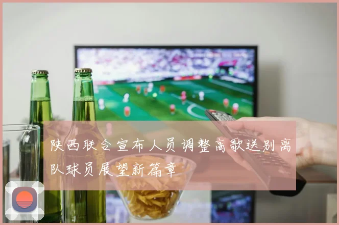 陕西联合宣布人员调整高歌送别离队球员展望新篇章