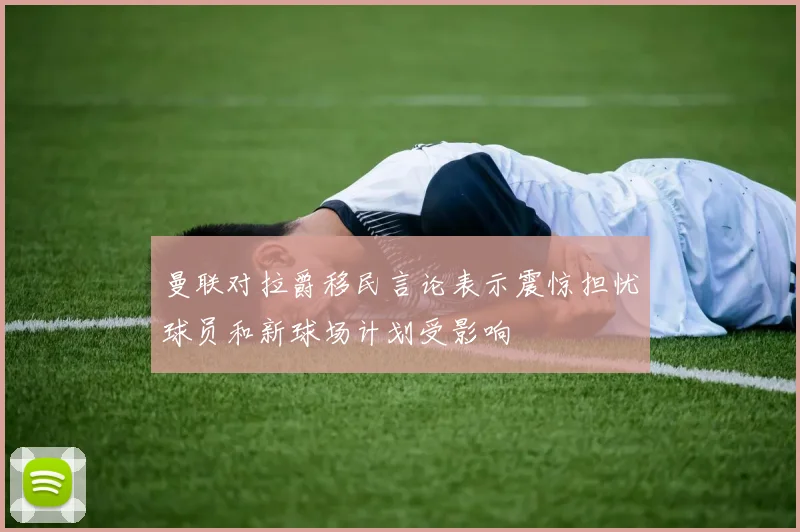 曼联对拉爵移民言论表示震惊担忧球员和新球场计划受影响