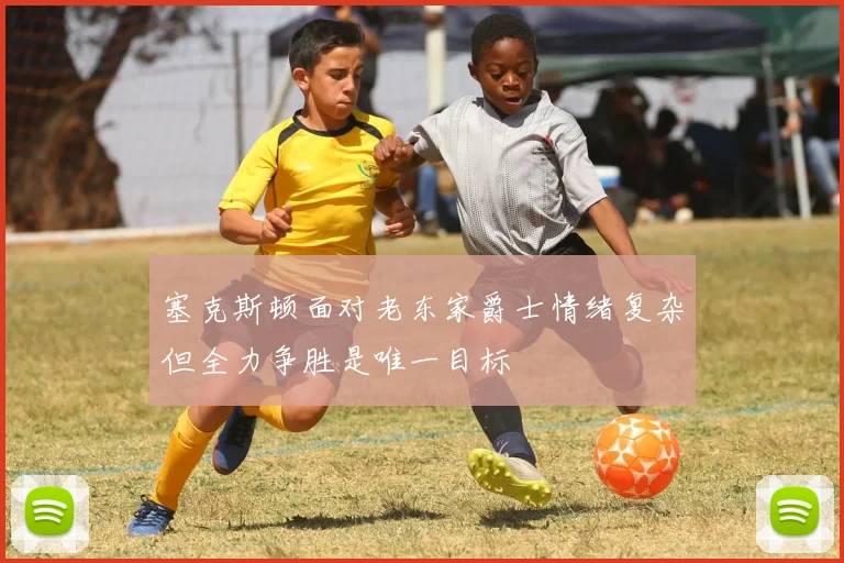 塞克斯顿面对老东家爵士情绪复杂但全力争胜是唯一目标