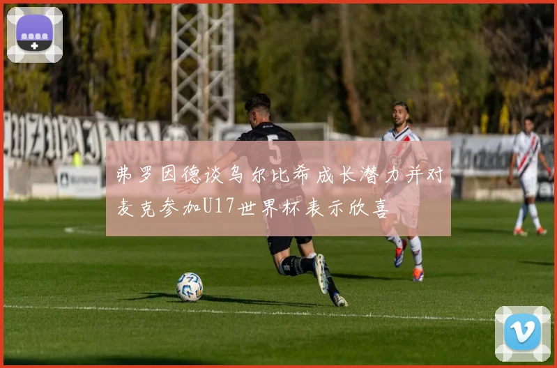 弗罗因德谈乌尔比希成长潜力并对麦克参加U17世界杯表示欣喜