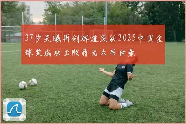 37岁吴曦再创辉煌荣获2025中国金球奖成功击败蒋光太韦世豪