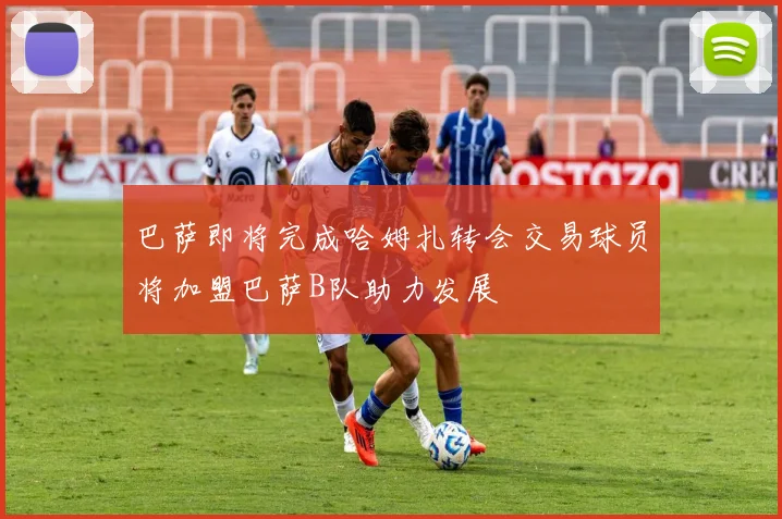 巴萨即将完成哈姆扎转会交易球员将加盟巴萨B队助力发展