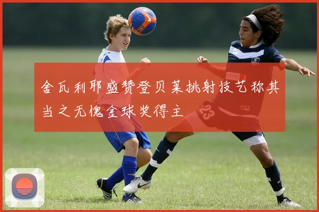 舍瓦利耶盛赞登贝莱挑射技艺称其当之无愧金球奖得主