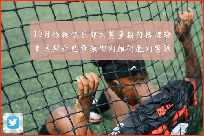 10月德转俱乐部浏览量排行榜揭晓皇马拜仁巴萨领衔利雅得胜利紧随其后