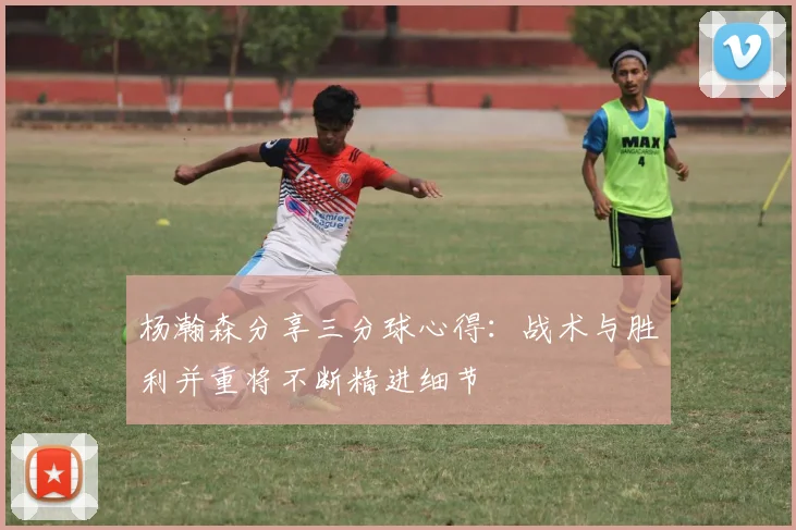 杨瀚森分享三分球心得：战术与胜利并重将不断精进细节