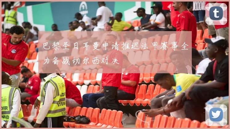 巴黎圣日耳曼申请推迟法甲赛事全力备战切尔西对决