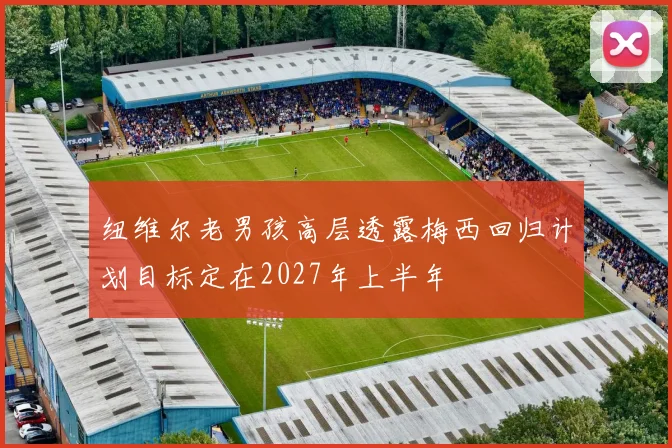 纽维尔老男孩高层透露梅西回归计划目标定在2027年上半年