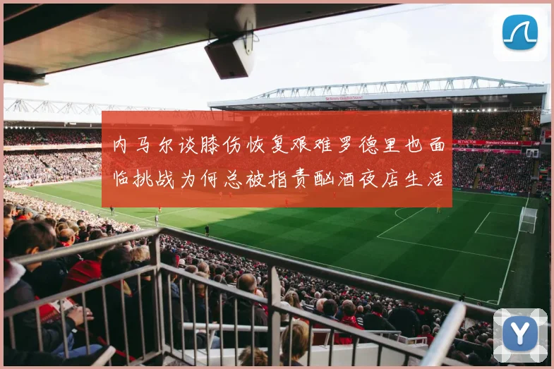 内马尔谈膝伤恢复艰难罗德里也面临挑战为何总被指责酗酒夜店生活