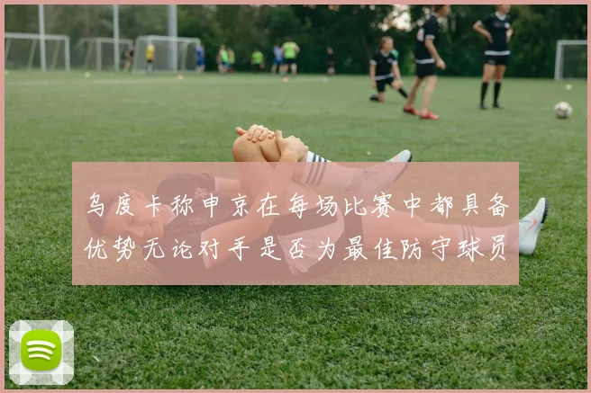 乌度卡称申京在每场比赛中都具备优势无论对手是否为最佳防守球员