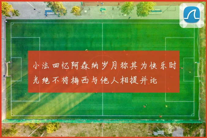 小法回忆阿森纳岁月称其为快乐时光绝不将梅西与他人相提并论