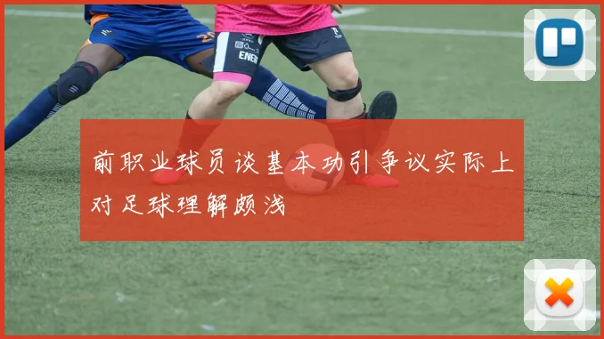 前职业球员谈基本功引争议实际上对足球理解颇浅