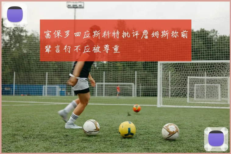 富保罗回应斯科特批评詹姆斯称前辈言行不应被尊重
