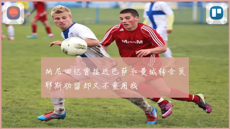 纳尼回忆曾接近巴萨和曼城转会莫耶斯劝留却又不重用我