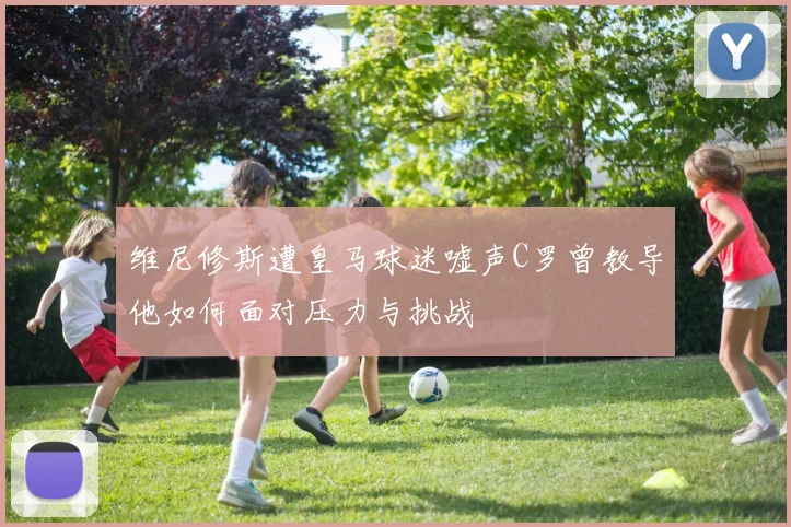 维尼修斯遭皇马球迷嘘声C罗曾教导他如何面对压力与挑战